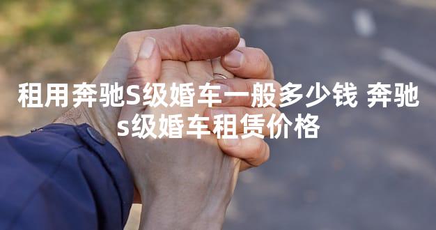 租用奔驰S级婚车一般多少钱 奔驰s级婚车租赁价格
